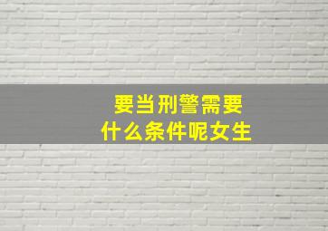 要当刑警需要什么条件呢女生