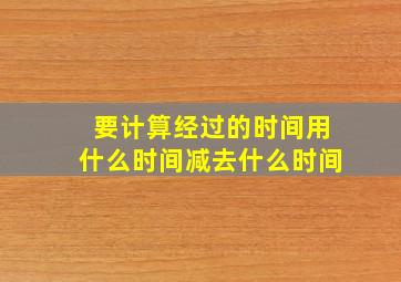 要计算经过的时间用什么时间减去什么时间