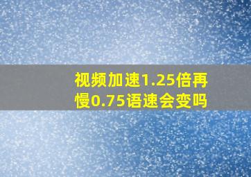 视频加速1.25倍再慢0.75语速会变吗