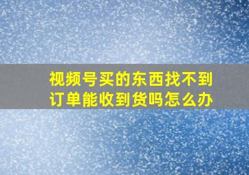 视频号买的东西找不到订单能收到货吗怎么办