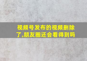 视频号发布的视频删除了,朋友圈还会看得到吗