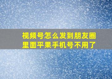 视频号怎么发到朋友圈里面平果手机号不用了