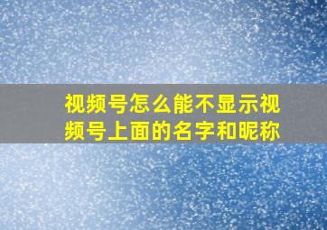 视频号怎么能不显示视频号上面的名字和昵称