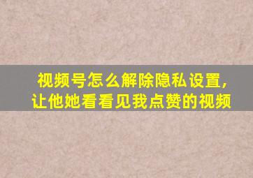 视频号怎么解除隐私设置,让他她看看见我点赞的视频