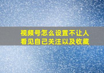 视频号怎么设置不让人看见自己关注以及收藏