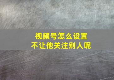 视频号怎么设置不让他关注别人呢