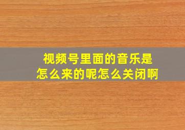 视频号里面的音乐是怎么来的呢怎么关闭啊