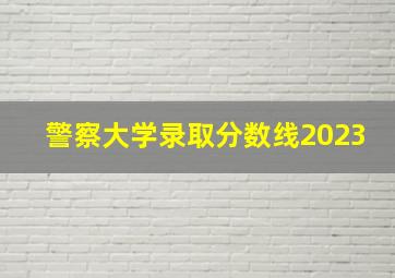 警察大学录取分数线2023