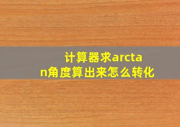 计算器求arctan角度算出来怎么转化