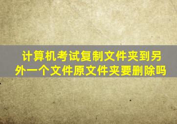 计算机考试复制文件夹到另外一个文件原文件夹要删除吗