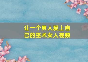 让一个男人爱上自己的巫术女人视频