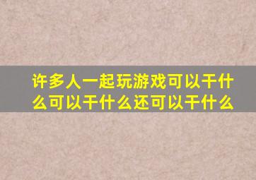 许多人一起玩游戏可以干什么可以干什么还可以干什么