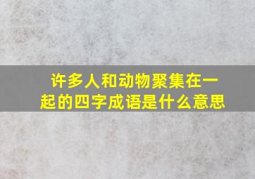 许多人和动物聚集在一起的四字成语是什么意思