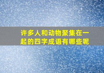 许多人和动物聚集在一起的四字成语有哪些呢