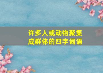 许多人或动物聚集成群体的四字词语