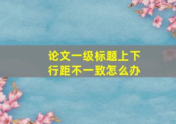 论文一级标题上下行距不一致怎么办