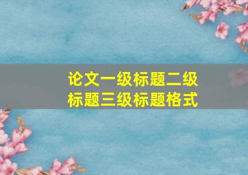 论文一级标题二级标题三级标题格式