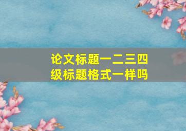 论文标题一二三四级标题格式一样吗