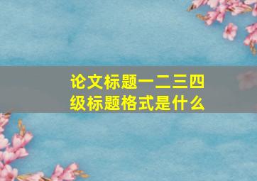 论文标题一二三四级标题格式是什么