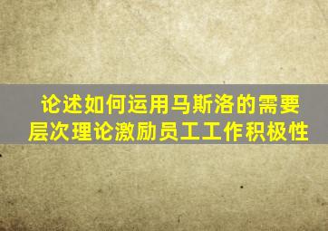 论述如何运用马斯洛的需要层次理论激励员工工作积极性