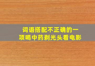 词语搭配不正确的一项喝中药剃光头看电影