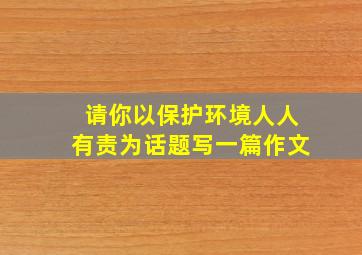 请你以保护环境人人有责为话题写一篇作文