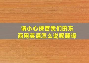 请小心保管我们的东西用英语怎么说呢翻译