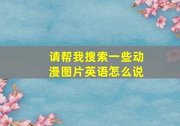 请帮我搜索一些动漫图片英语怎么说