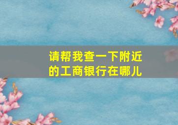 请帮我查一下附近的工商银行在哪儿