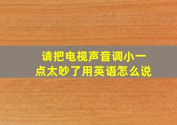 请把电视声音调小一点太吵了用英语怎么说