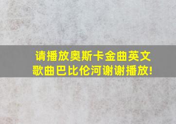 请播放奥斯卡金曲英文歌曲巴比伦河谢谢播放!