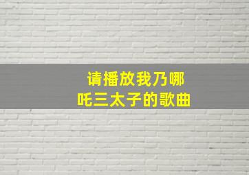 请播放我乃哪吒三太子的歌曲