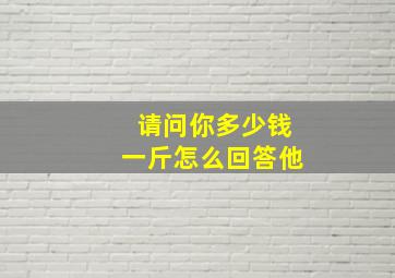 请问你多少钱一斤怎么回答他