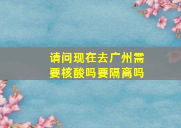 请问现在去广州需要核酸吗要隔离吗