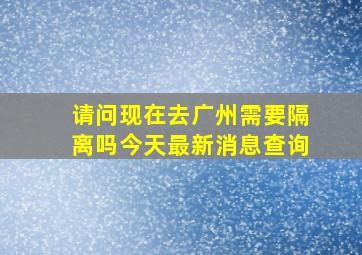 请问现在去广州需要隔离吗今天最新消息查询