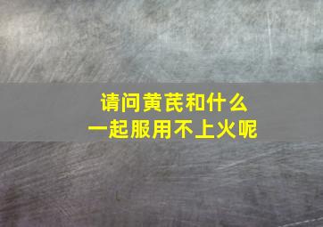 请问黄芪和什么一起服用不上火呢