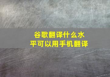 谷歌翻译什么水平可以用手机翻译