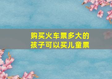 购买火车票多大的孩子可以买儿童票