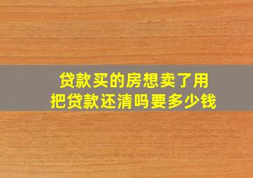 贷款买的房想卖了用把贷款还清吗要多少钱