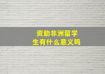 资助非洲留学生有什么意义吗