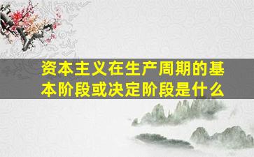 资本主义在生产周期的基本阶段或决定阶段是什么