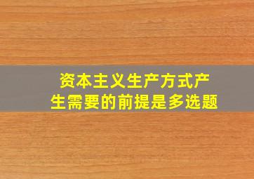 资本主义生产方式产生需要的前提是多选题