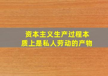 资本主义生产过程本质上是私人劳动的产物