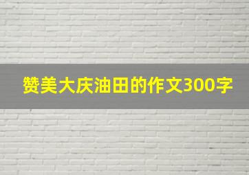 赞美大庆油田的作文300字