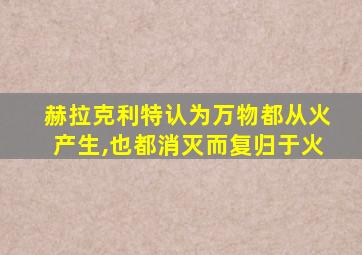 赫拉克利特认为万物都从火产生,也都消灭而复归于火