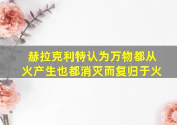 赫拉克利特认为万物都从火产生也都消灭而复归于火