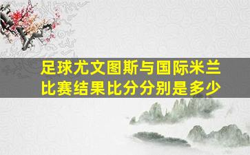 足球尤文图斯与国际米兰比赛结果比分分别是多少