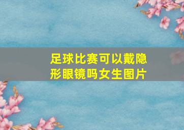 足球比赛可以戴隐形眼镜吗女生图片