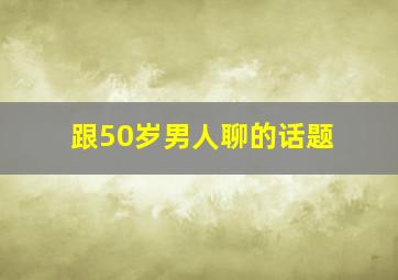 跟50岁男人聊的话题