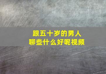 跟五十岁的男人聊些什么好呢视频